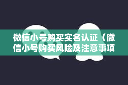 微信小号购买实名认证（微信小号购买风险及注意事项）