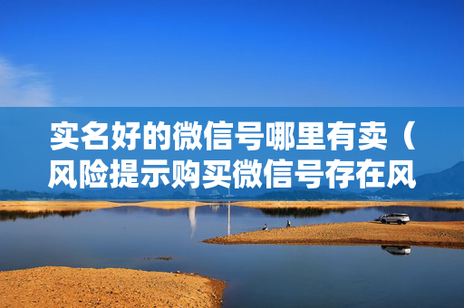实名好的微信号哪里有卖（风险提示购买微信号存在风险）