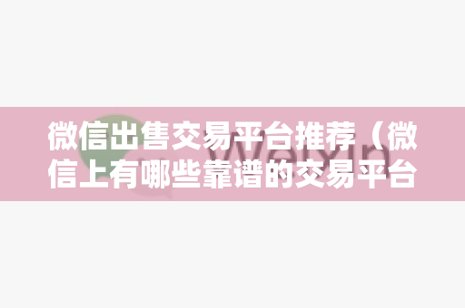 微信出售交易平台推荐（微信上有哪些靠谱的交易平台）
